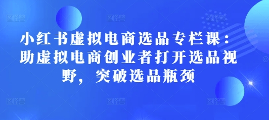 小红书虚拟电商选品专栏课：助虚拟电商创业者打开选品视野，突破选品瓶颈-副业网创