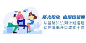 聚光投放底层逻辑课,从基础知识到计划搭建,助你降低开口成本十倍-副业网创