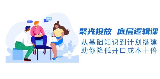 聚光投放底层逻辑课，从基础知识到计划搭建，助你降低开口成本十倍-副业网创