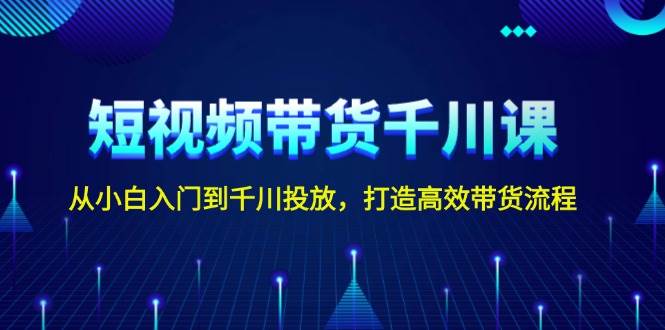 短视频带货千川课，从小白入门到千川投放，打造高效带货流程-副业网创