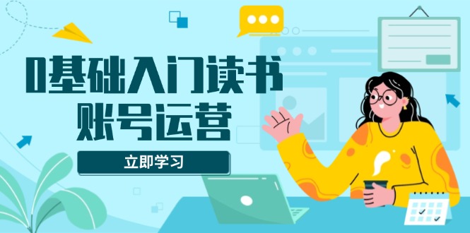 0基础入门读书账号运营，系统课程助你解决素材、流量、变现等难题-副业网创