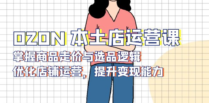 OZON 本土店运营课，掌握商品走价与选品逻辑，优化店铺运营，提升变现能力-副业网创