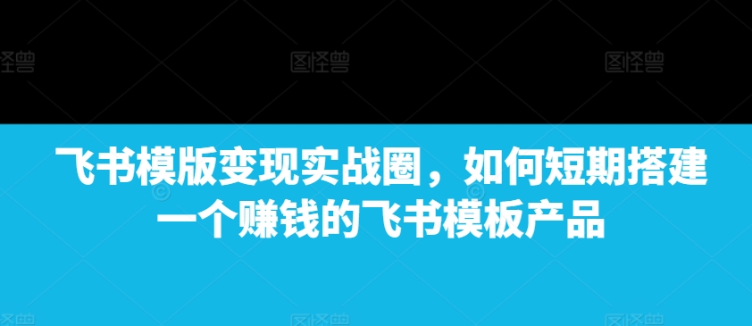 飞书模版变现实战圈，如何短期搭建一个赚钱的飞书模板产品-副业网创