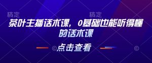 茶叶主播话术课，0基础也能听得懂的话术课-副业网创