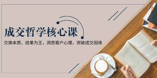 成交哲学课，交换本质、结果为王，洞悉客户心理，突破成交困境-副业网创