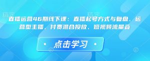 直播运营46期线下课:直播起号方式与复盘、运营型主播、付费混合投放、短视频流量叠-副业网创