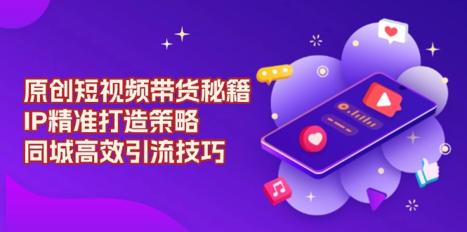 原创 短视频带货秘籍，IP精准打造策略，同城高效引流技巧-副业网创
