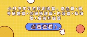 小红书学习资料训练营，选品篇+账号搭建篇+店铺搭建篇+内容篇+私域篇+后端升级篇-副业网创