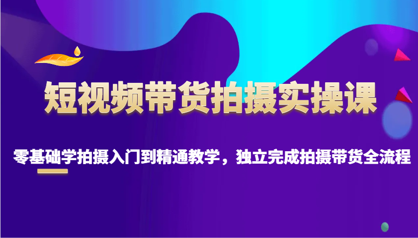 短视频带货拍摄实操课，零基础学拍摄入门到精通教学，独立完成拍摄带货全流程-副业网创