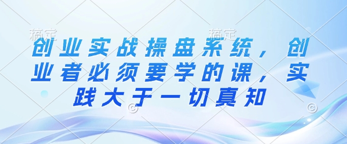 创业实战操盘系统，创业者必须要学的课，实践大于一切真知-副业网创