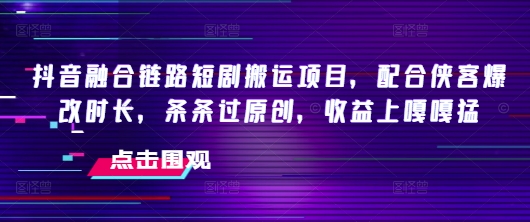 抖音融合链路短剧搬运项目，配合侠客爆改时长，条条过原创，收益嘎嘎猛-副业网创