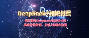 如何使用DeepSeek在知识付费赛道价值变现,引流+变现全流程-副业网创