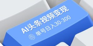 AI头条视频变现：AI原创搬运玩法，无需剪辑，多平台发布，单号日入30-300-副业网创
