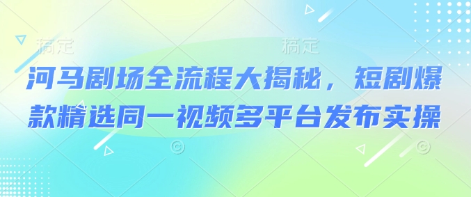 河马剧场全流程大揭秘，短剧爆款精选同一视频多平台发布实操-副业网创