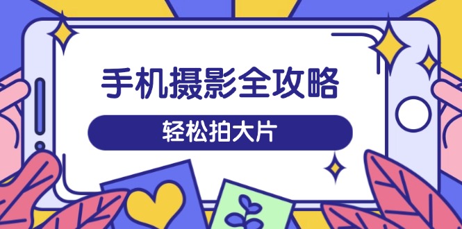手机摄影全攻略，从拍摄到剪辑，训练营带你玩转短视频，轻松拍大片-副业网创