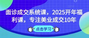 面诊成交系统课,2025开年福利课,专注美业成交10年-副业网创