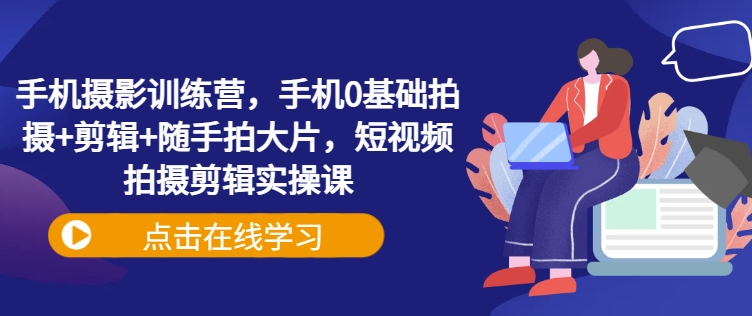 手机摄影训练营，手机0基础拍摄+剪辑+随手拍大片，短视频拍摄剪辑实操课-副业网创