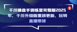 千川操盘手训练营完整版2025年，千川升级版重磅更新，玩转直播带货-副业网创