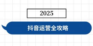 抖音运营全攻略，涵盖账号搭建、人设塑造、投流等，快速起号，实现变现-副业网创