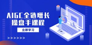 AIGC全链增长操盘手课程,从AI基础到私有化应用,轻松驾驭AI助力营销-副业网创