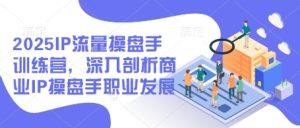 2025IP流量操盘手训练营，深入剖析商业IP操盘手职业发展-副业网创