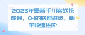 2025年最新千川实战投放课，0-1的快速进步，新手快速进阶-副业网创