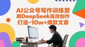 AI公众号写作训练营,用DeepSeek高效创作,打造10w+爆款文章-副业网创