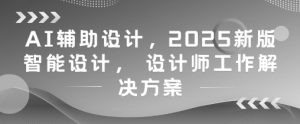 AI辅助设计，2025新版智能设计， 设计师工作解决方案-副业网创