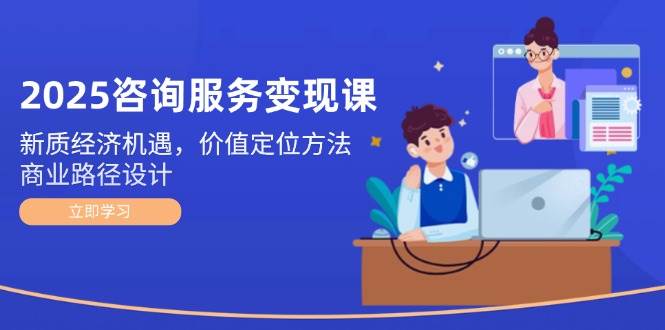 2025咨询服务变现课：新质经济机遇，价值定位方法，商业路径设计-副业网创