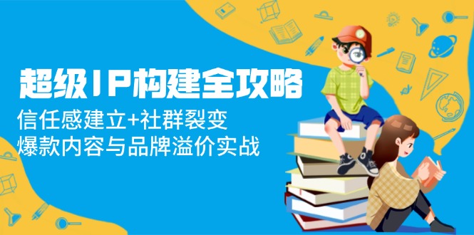 超级IP构建全攻略：信任感建立+社群裂变，爆款内容与品牌溢价实战-副业网创