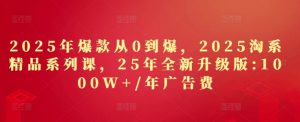 2025年爆款从0到爆,2025淘系精品系列课,25年全新升级版:1000W+1年广告费-副业网创