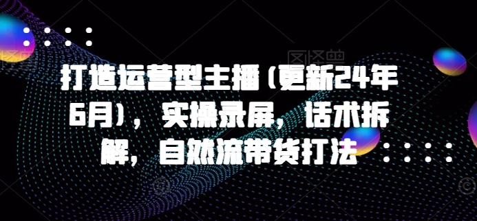 打造运营型主播(更新25年5月)，实操录屏，话术拆解，自然流带货打法-副业网创