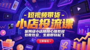 短视频带货-小店投流课，保姆级小店随心推教程，包教包会，生意即刻起飞-副业网创