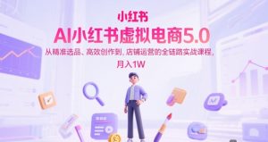 AI小红书虚拟电商5.0,从精准选品、高效创作到,店铺运营的全链路实战课程,月入1W(更新中)-副业网创