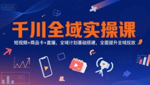 千川全域实操课，短视频+商品卡+直播，全域计划基础搭建，全面提升全域投放-副业网创