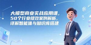 大模型商业实战应用课,50个行业提效案例解析,详解智能体与知识库搭建-副业网创