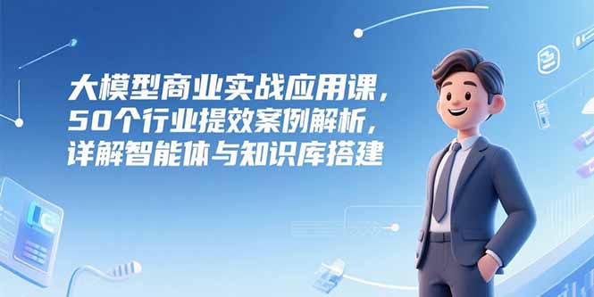 大模型商业实战应用课，50个行业提效案例解析，详解智能体与知识库搭建-副业网创