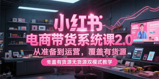 小红书电商带货系统课2.0，从准备到运营，覆盖有货源无货源双模式教学-副业网创