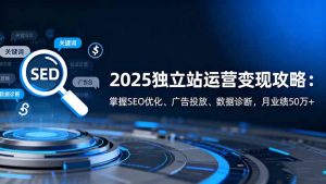 2025独立站运营变现攻略:掌握SEO优化、广告投放、数据诊断,月业绩50万+-副业网创
