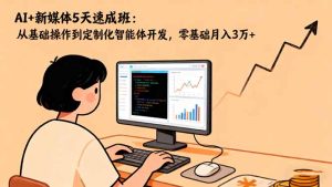 AI+新媒体5天速成班：从基础操作到定制化智能体开发，零基础月入3万+-副业网创
