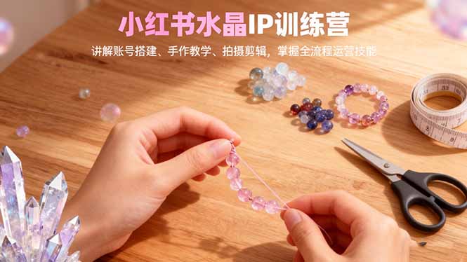 小红书水晶IP训练营，讲解账号搭建、手作教学、拍摄剪辑，全流程运营技能-副业网创