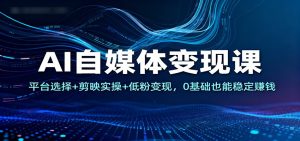 AI自媒体变现课：平台选择+剪映实操+低粉变现，0基础也能稳定赚钱-副业网创