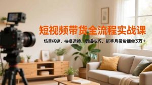 短视频带货全流程实战课，场景搭建、拍摄运镜、剪辑技巧，新手月带货佣金3万+-副业网创