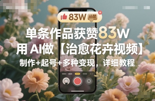 单条作品获赞83W,用AI做【治愈花卉视频】,制作+起号+多种变现,详细教程-副业网创