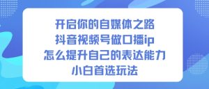 开启你的自媒体之路,抖音视频号做口播ip,怎么提升自己的表达能力,小白首选玩法-副业网创