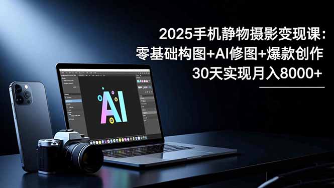 2025手机 静物摄影变现课：零基础构图+AI修图+爆款创作，30天实现月入8...-副业网创