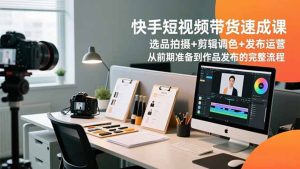 快手短视频带货速成课,选品拍摄+剪辑调色+发布运营,从前期准备到作品发布的完整流程-副业网创