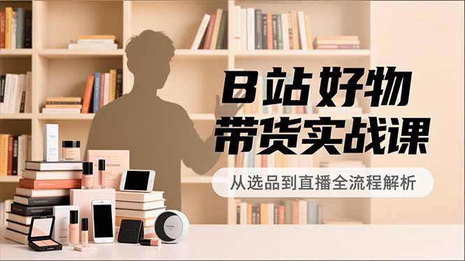 B站好物带货实战课，账号定位、选品拍摄、运营变现，全流程教学，实现UP主月入过万-副业网创