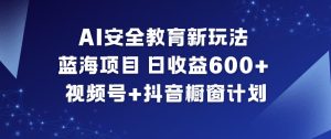 AI安全教育新玩法,蓝海项目,日收益6张+,视频号+抖音橱窗计划-副业网创