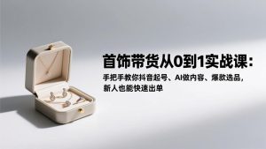 首饰带货从0到1实战课：手把手教你抖音起号、AI做内容、爆款选品，新人也能快速出单-副业网创